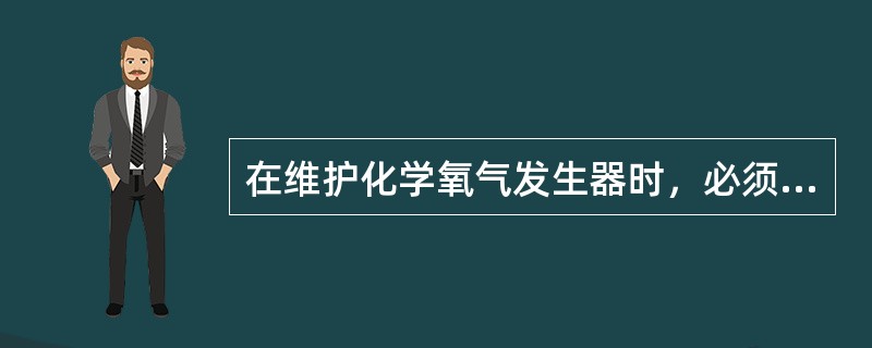 在维护化学氧气发生器时，必须（）