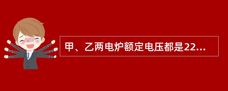 甲、乙两电炉额定电压都是220V，但甲的功率是1000W，乙的功率是2000W，