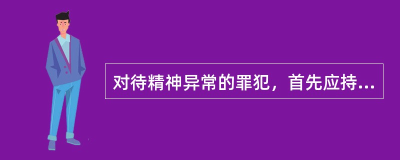对待精神异常的罪犯，首先应持“（）”的态度