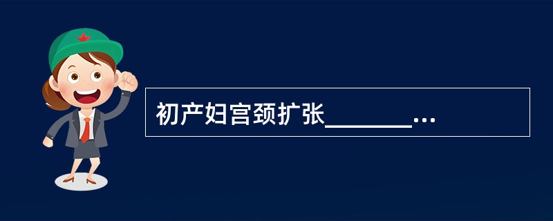 初产妇宫颈扩张___________cm，经产妇宫颈扩张___________c