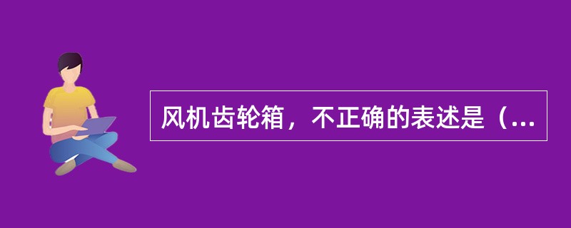 风机齿轮箱，不正确的表述是（）。