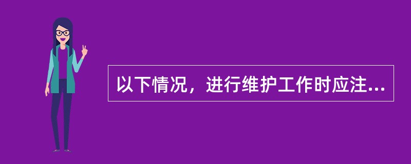 以下情况，进行维护工作时应注意（）。