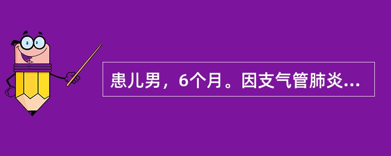 患儿男，6个月。因支气管肺炎入院。体温39℃，心率185次/分，呼吸困难，口、唇