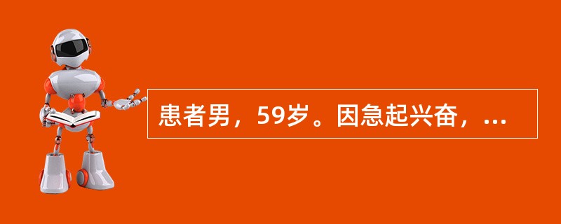 患者男，59岁。因急起兴奋，乱语，情绪不稳1天入院。患者1天前无明显原因突起兴奋