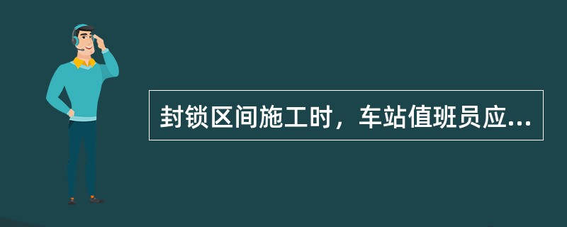 封锁区间施工时，车站值班员应尽速与列车调度员联系，并根据封锁区间的调度命令，在信