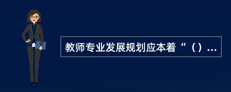 教师专业发展规划应本着“（）”的原则，通过制度设计，引导教师制定个人专业发展规划