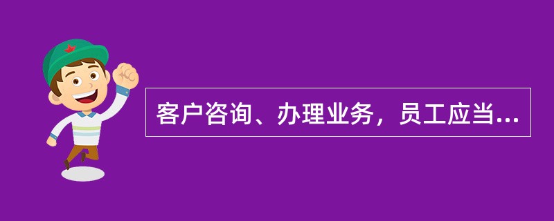 客户咨询、办理业务，员工应当（）。