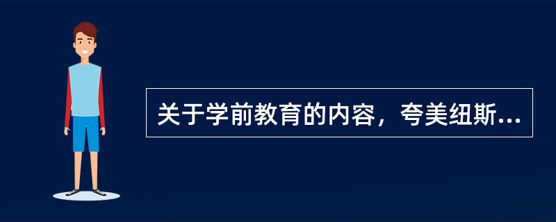 关于学前教育的内容，夸美纽斯主要论述了胎教，德育，智育，美育四个方面。