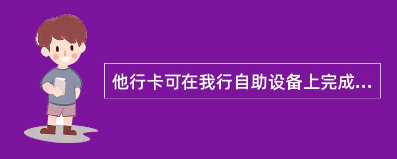 他行卡可在我行自助设备上完成（）交易。