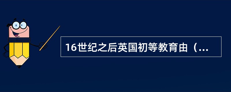 16世纪之后英国初等教育由（）掌管。