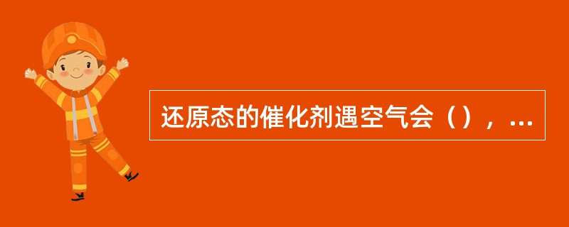 还原态的催化剂遇空气会（），放出大量的热，甚至会（），会使触煤在塔内燃烧结块，给