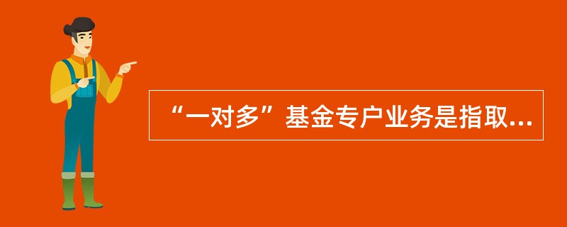 “一对多”基金专户业务是指取得特定资产管理业务资格的基金管理公司向两个以上特定客