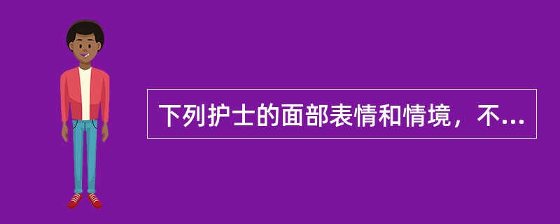 下列护士的面部表情和情境，不正确的是A、迎接新患者时面带微笑B、面对疼痛的患者保