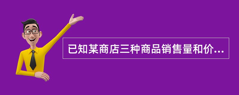 已知某商店三种商品销售量和价格资料,如表6—2所示。根据以上资料请回答: 关于综