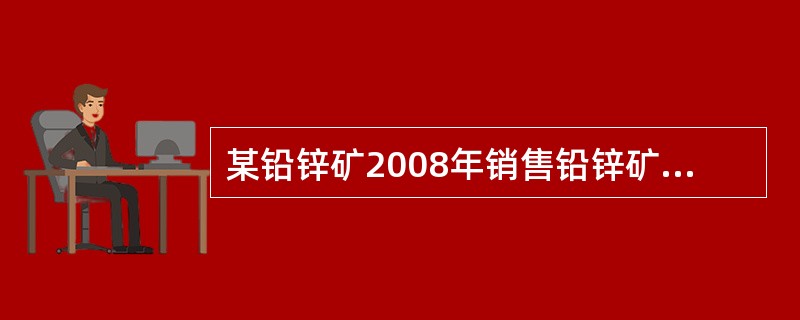 某铅锌矿2008年销售铅锌矿原矿80 000吨,另外移送入选精矿30 000吨,