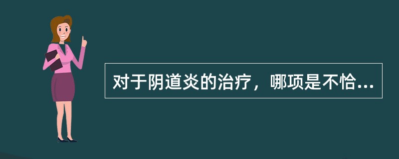 对于阴道炎的治疗，哪项是不恰当的A、滴虫性阴道炎的治愈标准，是在滴虫转阴后每次月