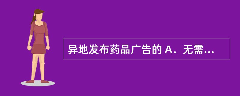 异地发布药品广告的 A．无需经过药品广告审查机关审查 B．由发布地省级药品监督管