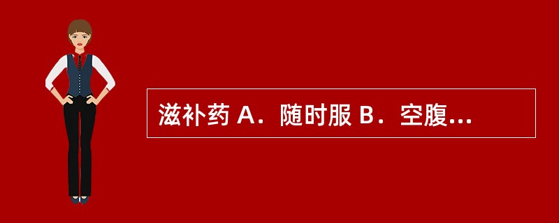 滋补药 A．随时服 B．空腹服 C．饭前服 D．饭后服 E．睡前服
