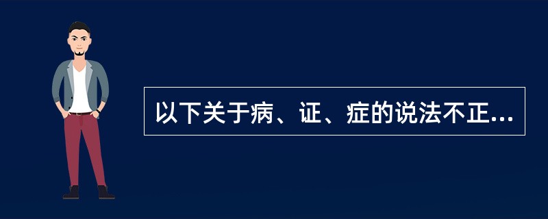 以下关于病、证、症的说法不正确的是( )A、疾病反映的是一种疾病全过程的总体属性