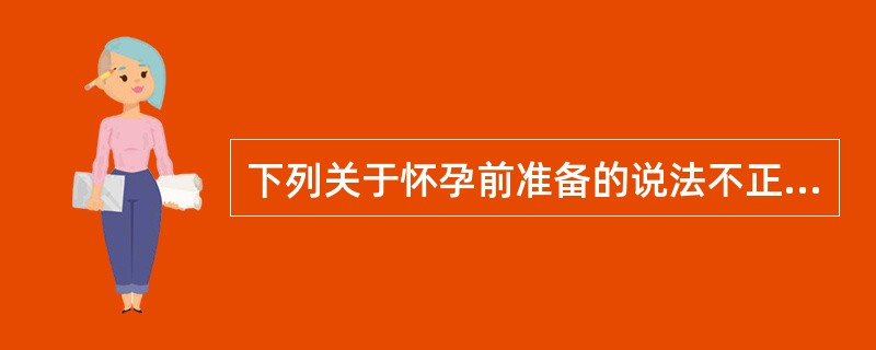 下列关于怀孕前准备的说法不正确的是A、怀孕前应该避免接触烟酒B、怀孕前应该避免接