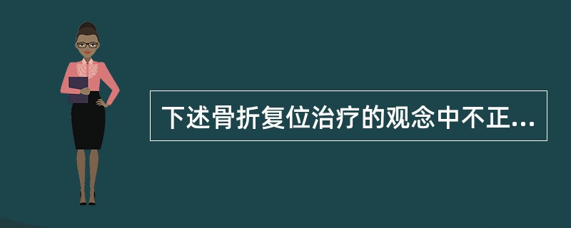 下述骨折复位治疗的观念中不正确的是( )。A、儿童骨折允许15°以下成角、旋转以