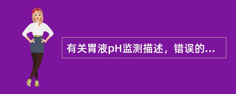 有关胃液pH监测描述，错误的是A、重症患者应激胃酸分泌增加，可出现应激性胃黏膜病