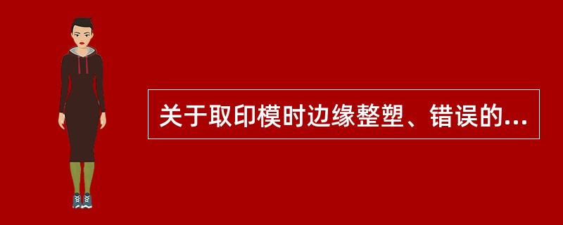 关于取印模时边缘整塑、错误的是 ( )A、整塑为了便义齿有良好的边缘封闭B、不可