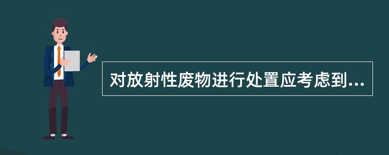 对放射性废物进行处置应考虑到废物的（）。