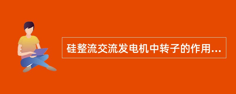 硅整流交流发电机中转子的作用是在（）中通电时，产生了（）。定子的作用是：当转子旋