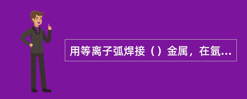 用等离子弧焊接（）金属，在氩气中加入少量的氢气是不适宜的。