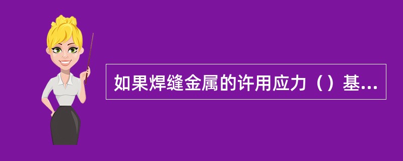 如果焊缝金属的许用应力（）基本金属的许用应力，则可不必进行强度计算。