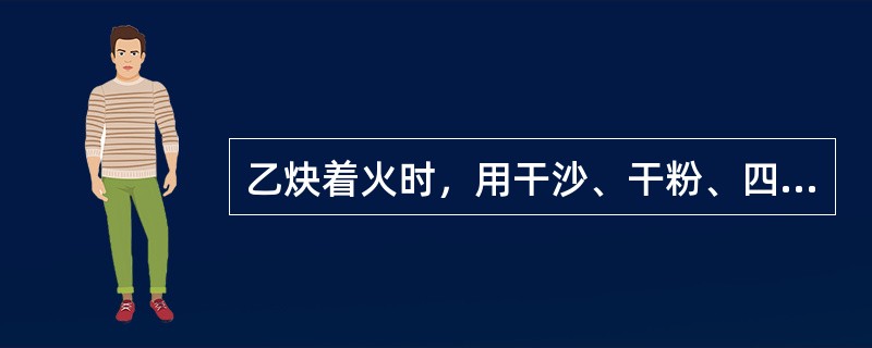 乙炔着火时，用干沙、干粉、四氯化碳灭火器灭火的效果最好。