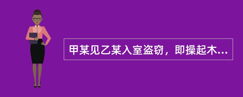 甲某见乙某入室盗窃，即操起木棍将乙某击倒，见乙某昏倒在地，仍不解气，随即又持棍朝