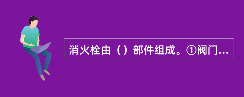 消火栓由（）部件组成。①阀门②出水口③壳体④箱门