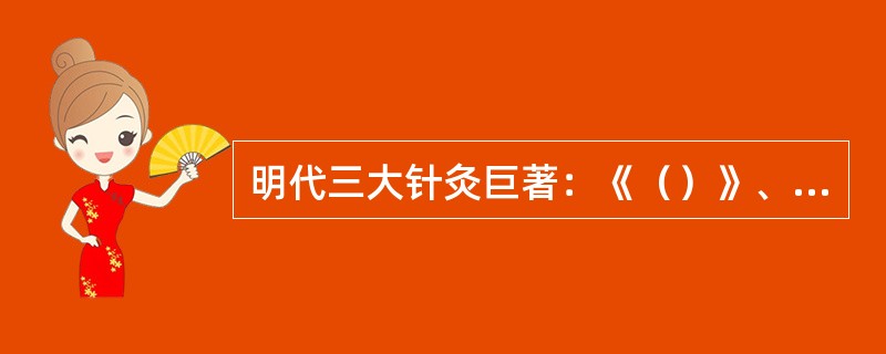 明代三大针灸巨著：《（）》、《针灸大全》、《针灸聚英》。