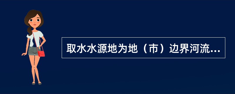 取水水源地为地（市）边界河流、湖泊、水库等或跨地（市）行政区域以及省内边界矛盾突