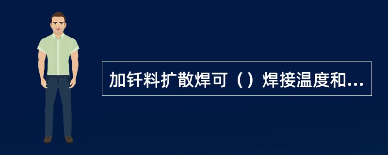 加钎料扩散焊可（）焊接温度和压力，减少焊件的变形。