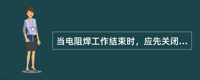 当电阻焊工作结束时，应先关闭（）