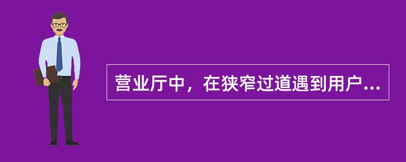 营业厅中，在狭窄过道遇到用户，正确的做法是（）