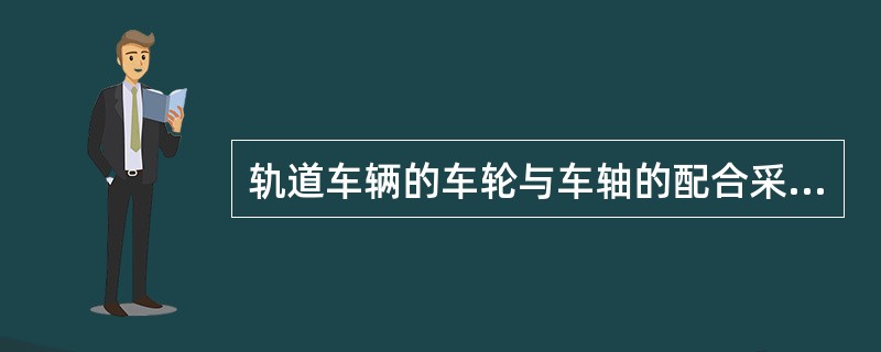 轨道车辆的车轮与车轴的配合采用的是（）。