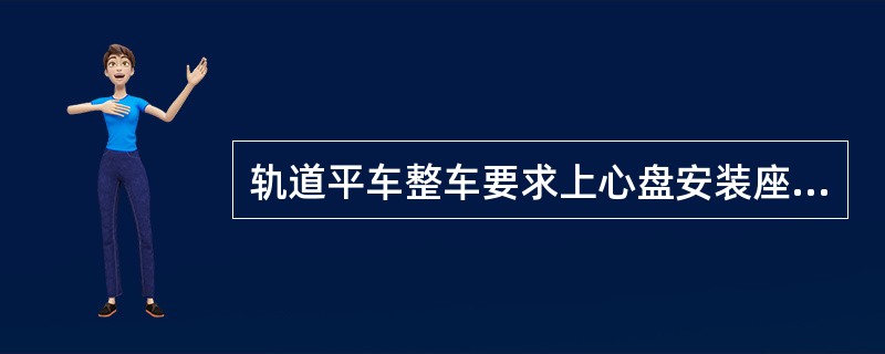 轨道平车整车要求上心盘安装座的平面度为1mm，上心盘中心对枕梁处的底架中心的对称