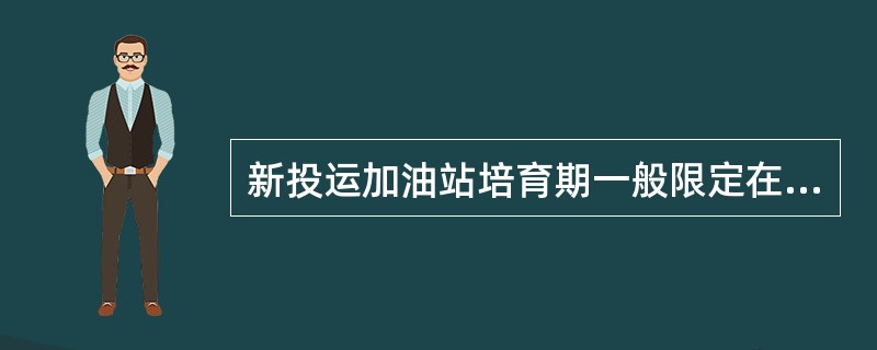 新投运加油站培育期一般限定在（）个月.