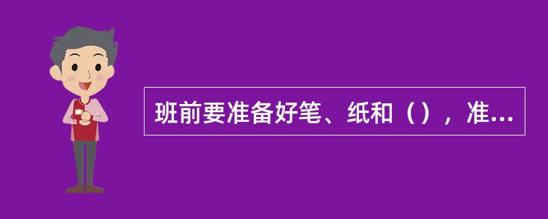 班前要准备好笔、纸和（），准备交接班。