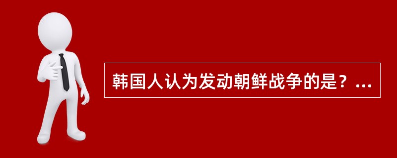 韩国人认为发动朝鲜战争的是？（）