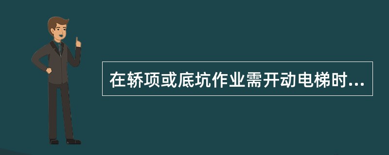 在轿项或底坑作业需开动电梯时，应明确专人负责操纵电梯。起动前，应先提醒轿顶和底坑