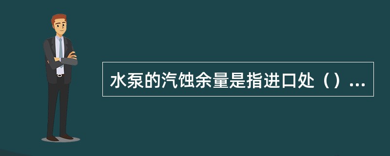 水泵的汽蚀余量是指进口处（）液体所具有的超过汽化压力的富裕能量。