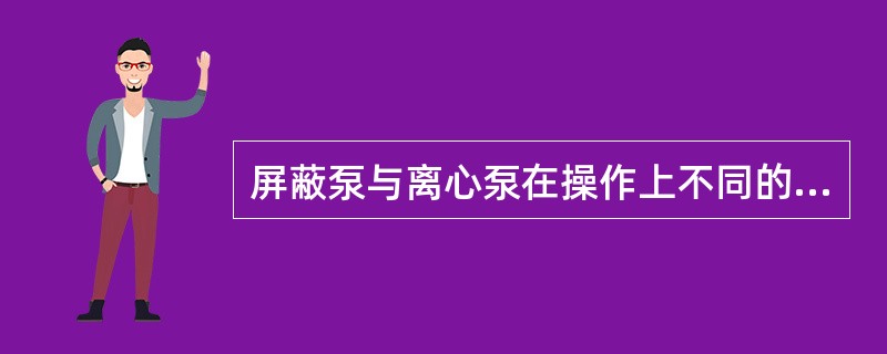 屏蔽泵与离心泵在操作上不同的是（）。