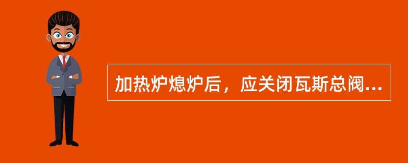 加热炉熄炉后，应关闭瓦斯总阀，防止瓦斯内漏到加热炉中。（）