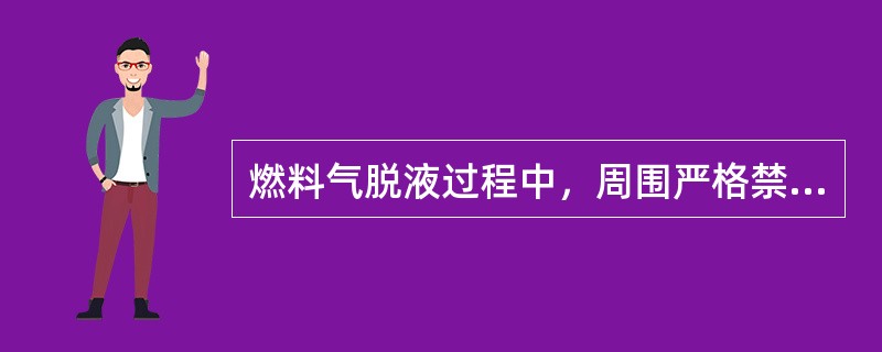 燃料气脱液过程中，周围严格禁止的作业是：（）。