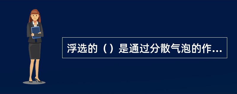 浮选的（）是通过分散气泡的作用携带乳化油及悬浮物上浮水面形成浮渣。